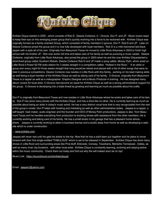 Kinfoke Clique started in 2005 , which consists of Rob D , Deezie Corleone, C - Groove, Don P, and JP. Music lovers need
to keep their eye on this emerging power group that’s quickly evolving into a force to be reckoned with. Kinfoke Clique was
originally formed as a family oriented Group, which consisted of family members C-groove, Don P, Rob D and JP. Later on
Deezie Corleone joined the group and it is now fully developed with loyal members. Rob D is a mild mannered laid-back
rapper with a style all of his own. Originally from Beaumont Texas he moved to Little Rock Arkansas in 2003 to finish high
school with his brother JP. Rob now works full time and takes care of his family as well as pursuing a music career. Deezie
Corleone, originally from Little Rock Arkansas, also joined the group in 2003 when he and the now Kinfoke Cliquestarted a
short-lived group called Southern Rebels. Deezie Corleone Rob D and JP made a song called, Money Pylin, which aired on
Little Rock’s Power 92 FM radio station for 3 weeks straight in a competition called, “Hottest in the Rock.” If an artist or
group won every night for three weeks straight that song would be retired and placed with a list of other songs that were re-
tired in previous competitions. Deezie Corleone now resides in Little Rock with this family , working on his beat making skills
as well being a loyal member of the Kinfoke Clique as well as taking care of his family. C-Groove, originally from Beaumont
Texas is a rapper as well as a videographer, Graphic Designer and a Music Producer in training. He has designed many
album covers for local artist. C-Groove has become an asset for Kinfoke Clique as well as a strong administrative support for
the group. C-Groove is developing into a triple threat by growing and learning as much as possible about his crafts.
Don P is originally from Beaumont Texas and now resides in Little Rock Arkansas where he works and takes care of his fam-
ily. Don P has done many shows with the Kinfoke Clique and has a drive like no other. He is currently learning as much as
possible about being an artist in today's music world. He has a very distinct vocal tone that is very recognizable from the rest
of the group’s vocals. Don P helps with booking and marketing as well as other administrative duties. Jaepea is a rapper, a
self-taught beat maker, audio engineer and the founder and CEO of Money Pylin productions. Jaepea is also from Beau-
mont Texas and he handles everything from production to booking shows with assistance from the other members. He is
currently working and taking care of his family. He has a small studio in his garage that has a pleasant home atmos-
phere. Jaepea is currently working to attain a business license and a studio away from home as well as developing a web-
site which is under construction
... www.kinfoke.com.
Jeapea will never rest until his gets his artists to the top. Now that he has a solid team put together and he plans to move
forward with their first single entitled "FABULOUS" which is set to be released in September. Kinfoke Clique has done many
shows in Little Rock and surrounding areas like Pine bluff, Eldorado, Conway, Texarkana, Memphis Tennessee , Dallas, as
well as many inner city locations. with other local artist. Kinfoke Clique is constantly learning, evolving and staying active
within the music community. Check them out today and find out why the will indeed soon be on top!
Music Link: https://soundcloud.com/kinfokeclique2
Email: jaepea1@yahoo.com
 