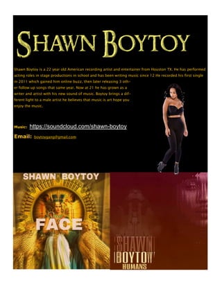 Shawn Boytoy is a 22 year old American recording artist and entertainer from Houston TX. He has performed
acting roles in stage productions in school and has been writing music since 12 He recorded his first single
in 2011 which gained him online buzz, then later releasing 3 oth-
er follow up songs that same year. Now at 21 he has grown as a
writer and artist with his new sound of music. Boytoy brings a dif-
ferent light to a male artist he believes that music is art hope you
enjoy the music.
Music: https://soundcloud.com/shawn-boytoy
Email: boytoygang@gmail.com
 