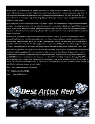 Michael Moore, also known by stage alias Mike Mo, was born in Los Angeles, California in 1990 on July 15th. When he was 3
months old, he and his mother moved to the Southwest side of Houston, Texas where freedom was abundant; but problems al-
ways stood near. His hardworking single mother tried to create a comfortable home life for him, but it was not as well as it
seemed. The strain of constantly moving, alcohol, drugs, fights, and the thought of not knowing his biological father led Mike to
find security in the streets.
By the sixth grade, he was in a local clique called K.I.G (Keepin It Gangsta), but when he entered ninth grade he transitioned his
mindset to a gang banging mentality, which later led to his initiation and participation as a Blood. At the age of 14, he represented
well for his set, but had developed an interest in football that seemed to keep him out of trouble and in positive environments.
Because of his desire for community and belonging, Football didn’t rescue him from the streets completely, so he returned to the
lifestyle that he knew.
Financial unrest uprooted Mike and his mother to his mother’s hometown Kansas City, Missouri, where he began a new life
amongst family he had never met. As he began adjusting to a new living arrangement, he soon realized he would not return to
Houston to live the life he thought was for him. This was a defining moment in his life that when asked about the experience, he
responded: “ When I moved to KC, they didn’t gangbang like we banged in the SWAT ya feel me; so all that bangin slowed down
a lot, and I was more focused on sports, then all of sudden, I started messing around with music, and haven’t left it alone since.”
Mike started his sophomore year of high school at Hickman Mills Senior High. He graduated in 2008 with four scholarships to play
football, but had a splurging passion for music, because it served as an emotional outlet. Because of his passion for music, he
turned down the scholarships to play football to pursue his passion for music. He later married his high school sweetheart on
April 14, 2009, and moved to Atlanta soon after to pursue a new life with his wife and Hip-Hop dream. On August 4th, 2009, a
baby girl was born to the Moore’s, giving Mike another rush of motivation. Now, serving faithfully in his church, Christ Temple of
Atlanta, with a mindset determined for success, he is enhancing his creativity by producing music from his soul that is relatable and
real. Mike Mo is definitely someone to watch out for!
Music: https://www.reverbnation.com/irepmike
Video: https://youtu.be/xcxWL4jJJjk
Email: irepmike@gmail.com
 