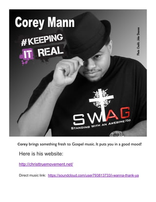 Corey brings something fresh to Gospel music. It puts you in a good mood!
Here is his website:
http://christtruemovement.net/
Direct music link: https://soundcloud.com/user793813733/i-wanna-thank-ya
 