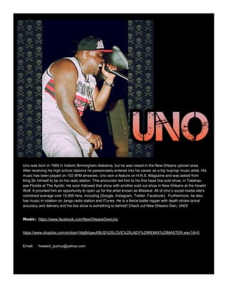 Uno was born in 1985 in historic Birmingham Alabama, but he was raised in the New Orleans uptown area.
After receiving his high school diploma he passionately entered into his career as a hip hop/rap music artist. His
music has been played on 102.9FM airwaves. Uno won a feature on H.N.S. Magazine and was asked from
King Sir himself to be on his radio station. This encounter led him to his first head line sold show, in Tallahas-
see Florida at The Apollo. He soon followed that show with another sold out show in New Orleans at the Howlin
Wolf. It provided him an opportunity to open up for the artist known as Mistakal. All of Uno’s social media site's
combined average over 15,800 fans, including (Google, Instagram, Twitter, Facebook). Furthermore, he also
has music in rotation on Jango radio station and ITunes. He is a fierce battle rapper with death stroke lyrical
accuracy and delivery and his live show is something to behold! Check out New Orleans Own, UNO!
Music: https://www.facebook.com/NewOrleansOwnUno
https://www.dropbox.com/s/c4am1tdgfkhgeuf/BUS%20LOVE%20LADY%20REMIX%20MASTER.wav?dl=0
Email: howard_quincy@yahoo.com
 