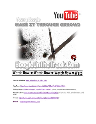Official Website: www.BoogieOnTheTrack.com
YouTube: https://www.youtube.com/channel/UCBLoABZLrhRxDFSEcFeYMeA
SoundCloud: www.soundcloud.com/iboogieonthetrack (music updates and free releases)
Reverbnation: www.reverbnation.com/NewRapMusicYoungBoo-gie (music, show, press release, and
Epk)
iTunes: https://itunes.apple.com/us/artist/young-boogie/id659950461
Email: info@BoogieOnTheTrack.com
 