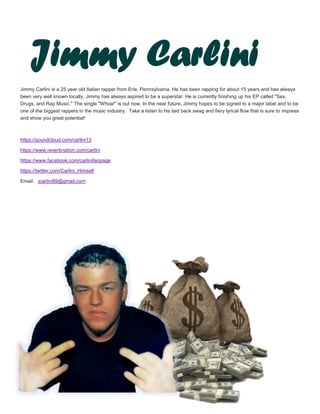 Jimmy Carlini is a 25 year old Italian rapper from Erie, Pennsylvania. He has been rapping for about 15 years and has always
been very well known locally. Jimmy has always aspired to be a superstar. He is currently finishing up his EP called "Sex,
Drugs, and Rap Music." The single "Whoa!" is out now. In the near future, Jimmy hopes to be signed to a major label and to be
one of the biggest rappers in the music industry. Take a listen to his laid back swag and fiery lyrical flow that is sure to impress
and show you great potential!
https://soundcloud.com/carlini13
https://www.reverbnation.com/carlini
https://www.facebook.com/carlinifanpage
https://twitter.com/Carlini_Himself
Email: jcarlini89@gmail.com
Jimmy Carlini
 