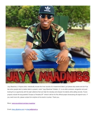 Jayy Maadniss, a Virginia artist, melodically reveals the inner secrets of a mastermind talent, just please stay awake and don't be
late when people start to realize talent is present. Justin "Jayy Maadniss" Walden, 21, is an artist, producer, songwriter and poet
looking for an opportunity with the right collective that can help him develop and sharpen his talents while selling records. Future
projects include the long-awaited 'Escape to Paradise EP' where it will be his first official project showcasing all original music. If
you need more info, please contact him anytime at his email or number. Thank you.
Music: www.soundcloud.com/jayy-maadniss
Email: shaq_j@yahoo.com or shaq.jw@gmail.co
 