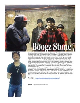 Denzel scott aka Boogz Stone was born Deember 9th
, 1991 and was known as a
musically gifted child. He started rapping at the age of 5 and was able to remem-
ber songs. Boogz mother used to write raps for him and his brothers and they
would perform them at local talent shows in New York. At the age of 13 Boogz
began writing for himself and other artists. He was still performing at talent shows
and he soon created a group called Double0Musik, with members in Harlem. San
Diego, Brooklyn and Compton. Life some inner city teens Boogz drifted into gang
life and started finding himself in trouble. Leaving his mother’s house at the age
of 17 and getting locked up weren’t his best years, but Boogz definitely learned
how hard it is in the real world. He stopped gang banging and focused on music
and it saved his life.
In a recent interview Boogz said, “When I moved to LA they taught me never for-
get where your from because you never know where You gonna go. I realized I’m
the rebel of America, and you can hear it in my music. You can feel the pain I go
through because i was never ever givin anything, so I have no choice but to take
what’s mine and with Double0 on my back watch how we take this music industry
over.”
Music: https://soundcloud.com/denzel-scott/get-off
Email: denzelcounts@gmail.com
 