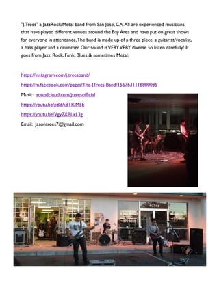 "J.Trees" a JazzRock/Metal band from San Jose, CA.All are experienced musicians
that have played different venues around the Bay Area and have put on great shows
for everyone in attendance.The band is made up of a three piece, a guitarist/vocalist,
a bass player and a drummer. Our sound isVERYVERY diverse so listen carefully! It
goes from Jazz, Rock, Funk, Blues & sometimes Metal:
https://instagram.com/j.treesband/
https://m.facebook.com/pages/The-JTrees-Band/1567631116800035
Music: soundcloud.com/jtreesofficial
https://youtu.be/pBdABTRlM5E
https://youtu.be/Vgy7XBLxL3g
Email: Jasontrees7@gmail.com
 