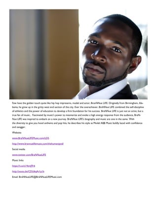 Few have the golden touch quite like hip hop impresario, model and actor, BranNNue LIFE. Originally from Birmingham, Ala-
bama, he grew up in the gritty west end section of the city. Ever the overachiever, BraNNue LIFE combined the self-discipline
of athletics and the power of education to develop a firm foundation for his success. BraNNue LIFE is just not an artist, but a
true fan of music.. Fascinated by music’s power to mesmerize and evoke a high energy response from the audience, BraN-
Nue LIFE was inspired to embark on a new journey. BraNNue LIFE’s biography and music are one in the same. With
the diversity to give you hood anthems and pop hits, he describes his style as Model A$$ Music boldly laced with confidence
and swagger.
Website:
www.BraNNueLIFEMusic.com/LDS
http://www.brannuelifemusic.com/thehumanipod/
Social media
www.twitter.com/BraNNueLIFE
Music links
https://t.co/s14zvtJ9r6
http://youtu.be/CDU6qAr1p1k
Email: BraNNueLIFE@BraNNueLIFEMusic.com
 