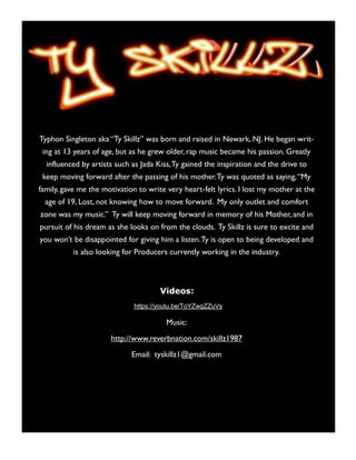 Typhon Singleton aka “Ty Skillz” was born and raised in Newark, NJ. He began writ-
ing at 13 years of age, but as he grew older, rap music became his passion. Greatly
influenced by artists such as Jada Kiss,Ty gained the inspiration and the drive to
keep moving forward after the passing of his mother.Ty was quoted as saying,“My
family, gave me the motivation to write very heart-felt lyrics. I lost my mother at the
age of 19, Lost, not knowing how to move forward. My only outlet and comfort
zone was my music.” Ty will keep moving forward in memory of his Mother, and in
pursuit of his dream as she looks on from the clouds. Ty Skillz is sure to excite and
you won’t be disappointed for giving him a listen.Ty is open to being developed and
is also looking for Producers currently working in the industry.
Videos:
https://youtu.be/ToYZwgZZuVs
Music:
http://www.reverbnation.com/skillz1987
Email: tyskillz1@gmail.com
 