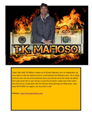 Tydale Tiller AKA TK Mafioso is based out of Omaha Nebraska. He is an independent rap
artist, about to take the industry by force, and bring back that Midwest sound. He is unique,
and if you ever visit one of his hometown shows you will see he has the whole city behind
him! Look out for this 21 year old star to soon live his dream in plain view of the world.
Now that he has crossed paths with the infamous Steven Jennings aka Mikey Jukes, abso-
lutely ANYTHING can happen...and we predict it will!
Website: http://www.tkmafioso.com
 