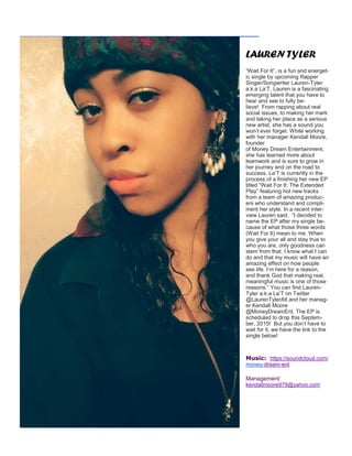 LAUREN TYLER
“Wait For It”, is a fun and energet-
ic single by upcoming Rapper
Singer/Songwriter Lauren-Tyler
a.k.a La’T. Lauren is a fascinating
emerging talent that you have to
hear and see to fully be-
lieve! From rapping about real
social issues, to making her mark
and taking her place as a serious
new artist, she has a sound you
won’t ever forget. While working
with her manager Kendall Moore,
founder
of Money Dream Entertainment,
she has learned more about
teamwork and is sure to grow in
her journey and on the road to
success. La’T is currently in the
process of a finishing her new EP
titled “Wait For It: The Extended
Play” featuring hot new tracks
from a team of amazing produc-
ers who understand and compli-
ment her style. In a recent inter-
view Lauren said, “I decided to
name the EP after my single be-
cause of what those three words
(Wait For It) mean to me. When
you give your all and stay true to
who you are, only goodness can
stem from that. I know what I can
do and that my music will have an
amazing effect on how people
see life. I’m here for a reason,
and thank God that making real,
meaningful music is one of those
reasons.” You can find Lauren-
Tyler a.k.a La’T on Twitter
@LaurenTylerAtl and her manag-
er Kendall Moore
@MoneyDreamEnt. The EP is
scheduled to drop this Septem-
ber, 2015! But you don’t have to
wait for it, we have the link to the
single below!
Music: https://soundcloud.com/
money-dream-ent
Management:
kendallmoore979@yahoo.com
 