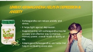 UNIRAYASHWAGANDHAHELPSINDEPRESSION&
ANXIETY
• Ashwagandha can reduce anxiety and
stress.
• It helps fight against depression.
• Supplementing with ashwagandha may be
an easy and effective way to improve
memory power, overall health & quality of
life.
• Adaptogens(Ashwagandha) are herbs that
help in combating stress also.
 