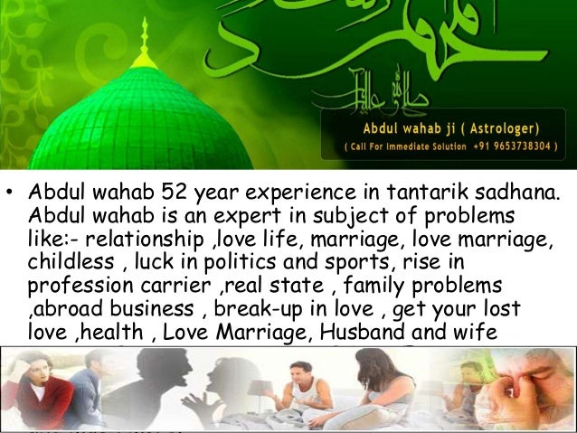 • Abdul wahab 52 year experience in tantarik sadhana.
Abdul wahab is an expert in subject of problems
like:- relationship ,love life, marriage, love marriage,
childless , luck in politics and sports, rise in
profession carrier ,real state , family problems
,abroad business , break-up in love , get your lost
love ,health , Love Marriage, Husband and wife
Dispute ,PROMOTION IN JOB,DOMESTIC
CONTROVERSY..LOVE..FOREIGN
TRAVELING..DREAM PROBLEMS,BUSINESS LOSS
and much more.
 