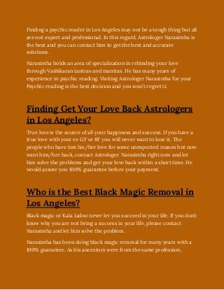 Finding a psychic reader in Los Angeles may not be a tough thing but all
are not expert and professional. In this regard, Astrologer Narasimha is
the best and you can contact him to get the best and accurate
solutions. 
Narasimha holds an area of specialization in rebinding your love
through Vashikaran tantras and mantras. He has many years of
experience in psychic reading. Visiting Astrologer Narasimha for your
Psychic reading is the best decision and you won’t regret it.
Finding Get Your Love Back Astrologers
in Los Angeles?
True love is the source of all your happiness and success. If you have a
true love with your ex GF or BF you will never want to lose it. The
people who have lost his/her love for some unexpected reason but now
want him/her back, contact Astrologer Narasimha right now and let
him solve the problems and get your love back within a short time. He
would assure you 100% guarantee before your payment.
Who is the Best Black Magic Removal in
Los Angeles?
Black magic or Kala Jadoo never let you succeed in your life. If you don’t
know why you are not being a success in your life, please contact
Narasimha and let him solve the problem.
Narasimha has been doing black magic removal for many years with a
100% guarantee. As his ancestors were from the same profession,
 