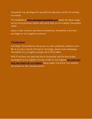 Narasimha was privileged for quickly learning many tactics for solving
accurately.
The feedback at www.astrologernarasimha.com about the Black magic
service from previous clients will surely help you to evaluate Narasimha
easily. 
Upon a close monitor and client testimonials, Narasimha is the best
astrologer in Los Angeles at present. 
Conclusion:
Astrologer Narasimha has the power to solve problems related to your
life. If you have merely 1% trust in Astrology, please meet Astrologer
Narasimha in Los Angeles and get rid of all troubles.
Still, if you have any question about Narasimha and the best Indian
astrologers in Los Angeles, Psychic reader in Los Angeles, get your love
back astrologers in Los Angeles, black magic removal in Los Angeles,
let us know in the comment below.
 
