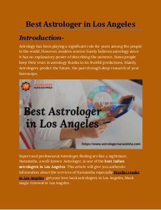 Best Astrologer in Los Angeles
Introduction-
Astrology has been playing a significant role for years among the people
in the world. However, modern science barely believes astrology since
it has no explanatory power of describing the universe. Some people
keep their trust in astrology thanks to its fruitful predictions. Mainly,
Astrologers predict the future, the past through deep research of your
horoscope.  
Expert and professional Astrologer finding are like a nightmare.
Narasimha, a well-known Astrologer, is one of the best Indian
astrologers in Los Angeles. This article will give you authentic
information about the services of Narasimha especially Psychic reader
in Los Angeles, get your love back astrologers in Los Angeles, black
magic removal in Los Angeles.
 