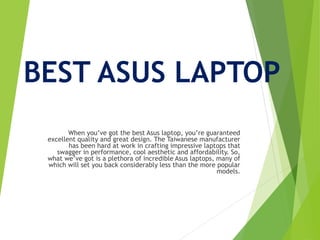 BEST ASUS LAPTOP
When you’ve got the best Asus laptop, you’re guaranteed
excellent quality and great design. The Taiwanese manufacturer
has been hard at work in crafting impressive laptops that
swagger in performance, cool aesthetic and affordability. So,
what we’ve got is a plethora of incredible Asus laptops, many of
which will set you back considerably less than the more popular
models.
 