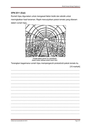 Modul Sempoi Biologi Tingkatan 4
Zulkarnain Jamaluddin @ 2015 Page 107
SPM 2011 (Esei)
Rumah hijau digunakan untuk mengawal faktor biotik dan abiotik untuk
meningkatkan hasil tanaman. Rajah menunjukkan pokok tomato yang ditanam
dalam rumah hijau.
Terangkan bagaimana rumah hijau mempengaruhi produktiviti pokok tomato itu.
[10 markah]
.................................................................................................................................
.................................................................................................................................
.................................................................................................................................
.................................................................................................................................
.................................................................................................................................
.................................................................................................................................
.................................................................................................................................
.................................................................................................................................
.................................................................................................................................
.................................................................................................................................
.................................................................................................................................
.................................................................................................................................
.................................................................................................................................
.................................................................................................................................
 