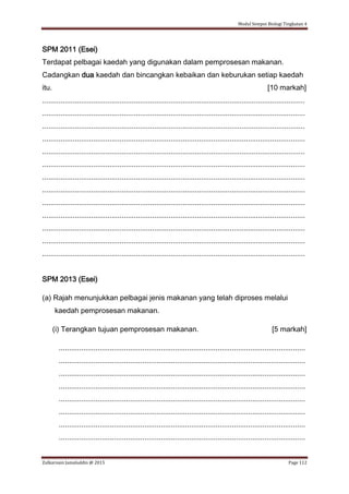 Modul Sempoi Biologi Tingkatan 4
Zulkarnain Jamaluddin @ 2015 Page 112
SPM 2011 (Esei)
Terdapat pelbagai kaedah yang digunakan dalam pemprosesan makanan.
Cadangkan dua kaedah dan bincangkan kebaikan dan keburukan setiap kaedah
itu. [10 markah]
.................................................................................................................................
.................................................................................................................................
.................................................................................................................................
.................................................................................................................................
.................................................................................................................................
.................................................................................................................................
.................................................................................................................................
.................................................................................................................................
.................................................................................................................................
.................................................................................................................................
.................................................................................................................................
.................................................................................................................................
.................................................................................................................................
SPM 2013 (Esei)
(a) Rajah menunjukkan pelbagai jenis makanan yang telah diproses melalui
kaedah pemprosesan makanan.
(i) Terangkan tujuan pemprosesan makanan. [5 markah]
.........................................................................................................................
.........................................................................................................................
.........................................................................................................................
.........................................................................................................................
.........................................................................................................................
.........................................................................................................................
.........................................................................................................................
.........................................................................................................................
 