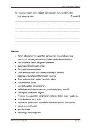 Modul Sempoi Biologi Tingkatan 4
Zulkarnain Jamaluddin @ 2015 Page 113
(ii) Terangkan kesan buruk kaedah pemprosesan makanan terhadap
kesihatan manusia. [5 markah]
.........................................................................................................................
.........................................................................................................................
.........................................................................................................................
.........................................................................................................................
.........................................................................................................................
.........................................................................................................................
.........................................................................................................................
.........................................................................................................................
Jawapan:
 Tahan lebih lama// mengelakkan pembaziran/ menjimatkan wang/
membunuh mikroorganisma/ menghalang pertumbuhan bacteria.
 Menambahkan bahan pengawet/ penstabil.
 Secara pemanasan/ suhu tinggi.
 Penggaraman/pengeringan
 Untuk meningkatkan nilai komersial// Nampak menarik
 Secara pembungkusan/ Menambah pewarna
 Rasa makanan lebih sedap/ membaiki tekstur
 Menambahkan perisa
 Mempelbagaikan jenis makanan.
 Melalui penyelidikan dan pembangunan/ resepi yang inovatif
 Meningkatkan ekonomi negara
 Promosi/ menggalakkan penghasilan makanan dalam skala yang besar.
 Untuk kesihatan yang lebih
 Persediaan kebersihan// membekalkan nutrien/ melalui pemanasan
 Mudah dicerna/ hadam
 Mudah dibawa
 Pembungkusan/pengetinan
 
