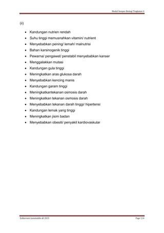 Modul Sempoi Biologi Tingkatan 4
Zulkarnain Jamaluddin @ 2015 Page 114
(ii)
 Kandungan nutrien rendah
 Suhu tinggi memusnahkan vitamin/ nutrient
 Menyebabkan pening/ lemah/ malnutrisi
 Bahan karsinogenik tinggi
 Pewarna/ pengawet/ penstabil menyebabkan kanser
 Menggalakkan mutasi
 Kandungan gula tinggi
 Meningkatkan aras glukosa darah
 Menyebabkan kencing manis
 Kandungan garam tinggi
 Meningkatkantekanan osmosis darah
 Meningkatkan tekanan osmosis darah
 Menyebabkan tekanan darah tinggi/ hipertensi
 Kandungan lemak yang tinggi
 Meningkatkan jisim badan
 Menyebabkan obesiti/ penyakit kardiovaskular
 