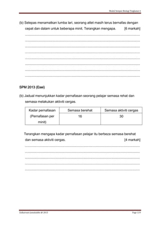 Modul Sempoi Biologi Tingkatan 4
Zulkarnain Jamaluddin @ 2015 Page 119
(b) Selepas menamatkan lumba lari, seorang atlet masih terus bernafas dengan
cepat dan dalam untuk beberapa minit. Terangkan mengapa. [6 markah]
...........................................................................................................................
...........................................................................................................................
...........................................................................................................................
...........................................................................................................................
...........................................................................................................................
...........................................................................................................................
...........................................................................................................................
...........................................................................................................................
SPM 2013 (Esei)
(b) Jadual menunjukkan kadar pernafasan seorang pelajar semasa rehat dan
semasa melakukan aktiviti cergas.
Kadar pernafasan
(Pernafasan per
minit)
Semasa berehat Semasa aktiviti cergas
16 30
Terangkan mengapa kadar pernafasan pelajar itu berbeza semasa berehat
dan semasa aktiviti cergas. [4 markah]
...........................................................................................................................
...........................................................................................................................
...........................................................................................................................
...........................................................................................................................
...........................................................................................................................
 