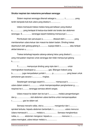 Modul Sempoi Biologi Tingkatan 4
Zulkarnain Jamaluddin @ 2015 Page 122
Struktur respirasi dan mekanisme pernafasan serangga
Sistem respirasi serangga dikenali sebagai s............... t................. yang
terdiri daripada tiub-tiub udara yang disebut t..................
Udara memasuki trakea melalui liang pernafasan yang disebut
s................... yang terdapat di kedua-dua belah sisi toraks dan abdomen
serangga. S................. serangga seperti belalang mempunyai i............
Pembukaan dan penutupan s.................. dikawal oleh i................ yang
membenarkan udara keluar dan masuk ke dalam badan. Dinding trakea
diperkukuh oleh gelang-gelang k.............. supaya tidak k................ atau terlipat
akibat tekanan u.............
Trakea terbahagi kepada cabang-cabang halus yang disebut t.................
yang merupakan respirasi untuk serangga dan tidak mempunyai gelang
k.............
T............... mempunyai dinding yang nipis dan l................ untuk
meningkatkan kecekapan p....................... gas. Bilangan trakeol yang
b................. juga menyediakan jumlah l........... p........................ yang besar untuk
pertukaran gas secara r.................. ringkas.
Sesetengah serangga seperti b.................... mempunyai k..................
udara dalam sistem t................. untuk mempercepatkan penghantaran g........
respirasi ke t........... serangga semasa aktiviti cergas.
Udara masuk ke dalam dan ke luar t................. melalui pengembangan
dan p......................... otot abdomen udara beritma untuk mempercepatkan
r................... gas ke dalam sel.
Semasa menarik nafas, otot a.................... mengendur dan i..............
spirakel terbuka. Isipadu abdomen bertambah, t..................... udara menurun.
Udara memasuki t................ melalui s..................... . Semasa menghembus
nafas, o........... abdomen mengecut. Isipadu a.................. menurun, t..................
udara meningkat, udara keluar melalui s...................
 