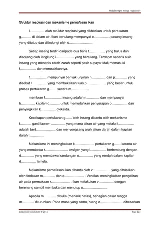 Modul Sempoi Biologi Tingkatan 4
Zulkarnain Jamaluddin @ 2015 Page 123
Struktur respirasi dan mekanisme pernafasan ikan
I............... ialah struktur respirasi yang dikhaskan untuk pertukaran
g........... di dalam air. Ikan bertulang mempunyai e................. pasang insang
yang ditutup dan dilindungi oleh o.........................
Setiap insang terdiri daripada dua baris f................. yang halus dan
disokong oleh lengkung i................... yang bertulang. Terdapat sebaris sisir
insang yang menapis zarah-zarah seperti pasir supaya tidak memasuki
f................. dan merosakkannya.
f.................. mempunyai banyak unjuran n............... dan p............. yang
disebut l................ yang membekalkan luas p..................... yang besar untuk
proses pertukaran g........ secara m...................
membran f.................. insang adalah n.............. dan mempunyai
b............... kapilari d........... untuk memudahkan penyerapan o................. dan
penyingkiran k................ dioksida.
Kecekapan pertukaran g....... oleh insang dibantu oleh mekanisme
t............ ganti lawan- ............... yang mana aliran air yang melalui i.................
adalah bert..................... dan menyongsang arah aliran darah dalam kapilari
darah l................
Mekanisme ini meningkatkan k..................... pertukaran g....... kerana air
yang membawa k........................ oksigen yang t................. bertembung dengan
d.............. yang membawa kandungan o............... yang rendah dalam kapilari
d................ lamela.
Mekanisme pernafasan ikan dibantu oleh v................... yang dihasilkan
oleh tindakan m............. dan o..................... . Ventilasi meningkatkan pengaliran
air pada permukaan r.................... . Ikan melakukan v................ dengan
berenang sambil membuka dan menutup o..........................
Apabila m............. dibuka (menarik nafas), bahagian dasar rongga
m............. diturunkan. Pada masa yang sama, ruang o........................ dibesarkan
 