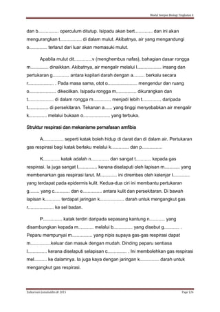 Modul Sempoi Biologi Tingkatan 4
Zulkarnain Jamaluddin @ 2015 Page 124
dan b................ operculum ditutup. Isipadu akan bert.............. dan ini akan
mengurangkan t................. di dalam mulut. Akibatnya, air yang mengandungi
o.............. terlarut dari luar akan memasuki mulut.
Apabila mulut dit..............v (menghembus nafas), bahagian dasar rongga
m.............. dinaikkan. Akibatnya, air mengalir melalui l................... insang dan
pertukaran g............. antara kapilari darah dengan a......... berkalu secara
r.................... . Pada masa sama, otot o....................... mengendur dan ruang
o..................... dikecilkan. Isipadu rongga m................ dikurangkan dan
t.................... di dalam rongga m.............. menjadi lebih t............... daripada
t................ di persekitaran. Tekanan a...... yang tinggi menyebabkan air mengalir
k.............. melalui bukaan o..................... yang terbuka.
Struktur respirasi dan mekanisme pernafasan amfibia
A................ seperti katak boleh hidup di darat dan di dalam air. Pertukaran
gas respirasi bagi katak berlaku melalui k.............. dan p................
K............. katak adalah n.............. dan sangat t............ kepada gas
respirasi. Ia juga sangat l............... kerana diselaputi oleh lapisan m............ yang
membenarkan gas respirasi larut. M............. ini dirembes oleh kelenjar l.............
yang terdapat pada epidermis kulit. Kedua-dua ciri ini membantu pertukaran
g........ yang c............ dan e............... antara kulit dan persekitaran. Di bawah
lapisan k............ terdapat jaringan k................... darah untuk mengangkut gas
r.................... ke sel badan.
P............... katak terdiri daripada sepasang kantung n............ yang
disambungkan kepada m............ melalui b............... yang disebut g............ .
Peparu mempunyai m................ yang nipis supaya gas-gas respirasi dapat
m................keluar dan masuk dengan mudah. Dinding peparu sentiasa
l............... kerana diselaputi selapisan c............... . Ini membolehkan gas respirasi
mel.......... ke dalamnya. Ia juga kaya dengan jaringan k............... darah untuk
mengangkut gas respirasi.
 