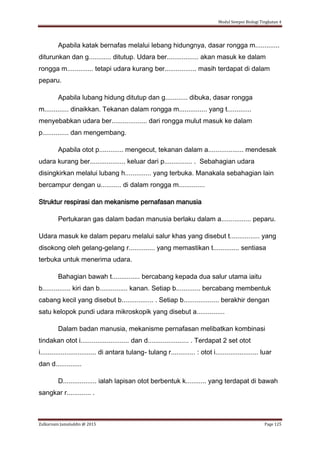 Modul Sempoi Biologi Tingkatan 4
Zulkarnain Jamaluddin @ 2015 Page 125
Apabila katak bernafas melalui lebang hidungnya, dasar rongga m.............
diturunkan dan g............ ditutup. Udara ber................. akan masuk ke dalam
rongga m.............. tetapi udara kurang ber................. masih terdapat di dalam
peparu.
Apabila lubang hidung ditutup dan g............ dibuka, dasar rongga
m............. dinaikkan. Tekanan dalam rongga m............... yang t.............
menyebabkan udara ber................... dari rongga mulut masuk ke dalam
p.............. dan mengembang.
Apabila otot p............. mengecut, tekanan dalam a................... mendesak
udara kurang ber................... keluar dari p............... . Sebahagian udara
disingkirkan melalui lubang h.............. yang terbuka. Manakala sebahagian lain
bercampur dengan u........... di dalam rongga m..............
Struktur respirasi dan mekanisme pernafasan manusia
Pertukaran gas dalam badan manusia berlaku dalam a................ peparu.
Udara masuk ke dalam peparu melalui salur khas yang disebut t................ yang
disokong oleh gelang-gelang r.............. yang memastikan t.............. sentiasa
terbuka untuk menerima udara.
Bahagian bawah t............... bercabang kepada dua salur utama iaitu
b............... kiri dan b............... kanan. Setiap b............. bercabang membentuk
cabang kecil yang disebut b................. . Setiap b................... berakhir dengan
satu kelopok pundi udara mikroskopik yang disebut a...............
Dalam badan manusia, mekanisme pernafasan melibatkan kombinasi
tindakan otot i.......................... dan d...................... . Terdapat 2 set otot
i.............................. di antara tulang- tulang r............. : otot i....................... luar
dan d..............
D.................. ialah lapisan otot berbentuk k........... yang terdapat di bawah
sangkar r............. .
 