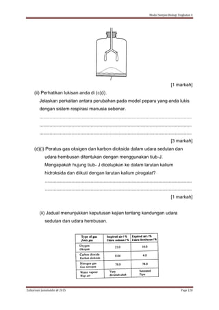 Modul Sempoi Biologi Tingkatan 4
Zulkarnain Jamaluddin @ 2015 Page 128
[1 markah]
(ii) Perhatikan lukisan anda di (c)(i).
Jelaskan perkaitan antara perubahan pada model peparu yang anda lukis
dengan sistem respirasi manusia sebenar.
.......................................................................................................................
.......................................................................................................................
.......................................................................................................................
[3 markah]
(d)(i) Peratus gas oksigen dan karbon dioksida dalam udara sedutan dan
udara hembusan ditentukan dengan menggunakan tiub-J.
Mengapakah hujung tiub- J dicelupkan ke dalam larutan kalium
hidroksida dan diikuti dengan larutan kalium pirogalat?
...................................................................................................................
...................................................................................................................
[1 markah]
(ii) Jadual menunjukkan keputusan kajian tentang kandungan udara
sedutan dan udara hembusan.
 