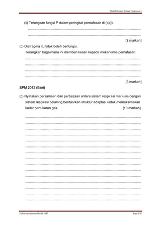 Modul Sempoi Biologi Tingkatan 4
Zulkarnain Jamaluddin @ 2015 Page 130
(ii) Terangkan fungsi P dalam peringkat pernafasan di (b)(i).
........................................................................................................................
........................................................................................................................
[2 markah]
(c) Diafragma itu tidak boleh berfungsi.
Terangkan bagaimana ini memberi kesan kepada mekanisme pernafasan.
...........................................................................................................................
...........................................................................................................................
...........................................................................................................................
...........................................................................................................................
[3 markah]
SPM 2012 (Esei)
(c) Nyatakan persamaan dan perbezaan antara sistem respirasi manusia dengan
sistem respirasi belalang berdasrkan struktur adaptasi untuk memaksimakan
kadar pertukaran gas. [10 markah]
...........................................................................................................................
...........................................................................................................................
...........................................................................................................................
...........................................................................................................................
...........................................................................................................................
...........................................................................................................................
...........................................................................................................................
...........................................................................................................................
...........................................................................................................................
...........................................................................................................................
...........................................................................................................................
...........................................................................................................................
...........................................................................................................................
...........................................................................................................................
...........................................................................................................................
 