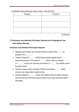 Modul Sempoi Biologi Tingkatan 4
Zulkarnain Jamaluddin @ 2015 Page 132
(ii) Nyatakan tiga perbezaan antara proses J dan proses K.
Proses J Proses K
[3 markah]
7.3 Pertukaran Gas Merentas Permukaan Respirasi dan Pengangkutan Gas
dalam Badan Manusia.
Pertukaran Gas Merentas Permukaan Respirasi
 Resapan gas berlaku dari kawasan tekanan separa (TS) t.......... ke
kawasan TS r.............. .
 Tekanan Separa O............ (TSO) dalam alveolus adalah lebih t........
berbanding dengan TSO dalam k............. darah. Oleh itu, oksigen
m............... masuk dan merentas permukaan a............. dan kapilari darah
ke dalam darah.
 Tekanan separa karbon dioksida (TSKO) pula adalah r........... dalam
alveolus dan tinggi dalam kapilari darah.
 Karbon dioksida m.............. keluar dari kapilari darah ke dalam alveolus
dan kemudiannya dihembus keluar melalui mulut atau hidung ke dalam
atmosfera.
 