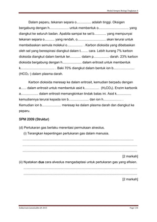 Modul Sempoi Biologi Tingkatan 4
Zulkarnain Jamaluddin @ 2015 Page 134
Dalam peparu, tekanan separa o................ adalah tinggi. Oksigen
bergabung dengan h..................... untuk membentuk o................................. yang
diangkut ke seluruh badan. Apabila sampai ke sel b............. yang mempunyai
tekanan separa o........... yang rendah, o............................... akan terurai untuk
membebaskan semula molekul o................. . Karbon dioksida yang dibebaskan
oleh sel yang berespirasi diangkut dalam t........ cara. Lebih kurang 7% karbon
dioksida diangkut dalam bentuk ter............ dalam p................. darah. 23% karbon
dioksida bergabung dengan h..................... dalam eritrosit untuk membentuk
k..................................... . Baki 70% diangkut dalam bentuk ion b.......................
(HCO3 -) dalam plasma darah.
Karbon dioksida meresap ke dalam eritrosit, kemudian berpadu dengan
a...... dalam eritrosit untuk membentuk asid k................ (H2CO3). Enzim karbonik
a................... dalam eritrosit memangkinkan tindak balas ini. Asid k................
kemudiannya terurai kepada ion b...................... dan ion h.................... .
Kemudian ion b..................... meresap ke dalam plasma darah dan diangkut ke
peparu.
SPM 2009 (Struktur)
(d) Pertukaran gas berlaku merentasi permukaan alveolus.
(i) Terangkan kepentingan pertukaran gas dalam manusia.
.........................................................................................................................
.............................................................................................................................
.............................................................................................................................
[2 markah]
(ii) Nyatakan dua cara alveolus mengadaptasi untuk pertukaran gas yang efisien.
............................................................................................................................
............................................................................................................................
[2 markah]
 