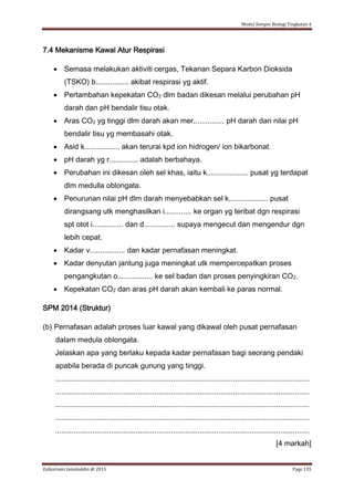 Modul Sempoi Biologi Tingkatan 4
Zulkarnain Jamaluddin @ 2015 Page 135
7.4 Mekanisme Kawal Atur Respirasi
 Semasa melakukan aktiviti cergas, Tekanan Separa Karbon Dioksida
(TSKO) b................ akibat respirasi yg aktif.
 Pertambahan kepekatan CO2 dlm badan dikesan melalui perubahan pH
darah dan pH bendalir tisu otak.
 Aras CO2 yg tinggi dlm darah akan mer............... pH darah dan nilai pH
bendalir tisu yg membasahi otak.
 Asid k................. akan terurai kpd ion hidrogen/ ion bikarbonat.
 pH darah yg r.............. adalah berbahaya.
 Perubahan ini dikesan oleh sel khas, iaitu k.................... pusat yg terdapat
dlm medulla oblongata.
 Penurunan nilai pH dlm darah menyebabkan sel k................... pusat
dirangsang utk menghasilkan i............. ke organ yg teribat dgn respirasi
spt otot i............... dan d............... supaya mengecut dan mengendur dgn
lebih cepat.
 Kadar v................. dan kadar pernafasan meningkat.
 Kadar denyutan jantung juga meningkat utk mempercepatkan proses
pengangkutan o................. ke sel badan dan proses penyingkiran CO2.
 Kepekatan CO2 dan aras pH darah akan kembali ke paras normal.
SPM 2014 (Struktur)
(b) Pernafasan adalah proses luar kawal yang dikawal oleh pusat pernafasan
dalam medula oblongata.
Jelaskan apa yang berlaku kepada kadar pernafasan bagi seorang pendaki
apabila berada di puncak gunung yang tinggi.
...........................................................................................................................
...........................................................................................................................
...........................................................................................................................
...........................................................................................................................
...........................................................................................................................
[4 markah]
 