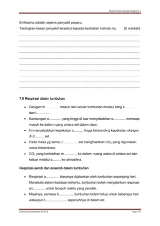 Modul Sempoi Biologi Tingkatan 4
Zulkarnain Jamaluddin @ 2015 Page 137
Emfisema adalah sejenis penyakit peparu.
Terangkan kesan penyakit tersebut kepada kesihatan individu itu. [6 markah]
.................................................................................................................................
.................................................................................................................................
.................................................................................................................................
.................................................................................................................................
.................................................................................................................................
.................................................................................................................................
.................................................................................................................................
.................................................................................................................................
.................................................................................................................................
.................................................................................................................................
7.6 Respirasi dalam tumbuhan
 Oksigen m............... masuk dan keluar tumbuhan melalui liang s...........
dan l.............. .
 Kandungan o............. yang tinggi di luar menyebabkan o............. meresap
masuk ke dalam ruang antara sel dalam daun.
 Ini menyebabkan kepekatan o.......... tinggi berbanding kepekatan oksigen
di d.......... sel.
 Pada masa yg sama, r................ sel menghasilkan CO2 yang digunakan
untuk fotosintesis.
 CO2 yang berlebihan m.............. ke dalam ruang udara di antara sel dan
keluar melalui s......... ke atmosfera.
Respirasi aerob dan anaerob dalam tumbuhan
 Respirasi a.............. biasanya dijalankan oleh tumbuhan sepanjang hari.
Manakala dalam keadaan tertentu, tumbuhan boleh menjalankan respirasi
an............. untuk tempoh waktu yang pendek.
 Misalnya, semasa b..............., tumbuhan boleh hidup untuk beberapa hari
walaupun t....................... sepenuhnya di dalam air.
 