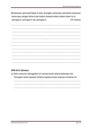 Modul Sempoi Biologi Tingkatan 4
Zulkarnain Jamaluddin @ 2015 Page 140
Berdasarkan graf pada Rajah di atas, terangkan perbezaan perubahan peratusan
kandungan oksigen terlarut dan karbon dioksida terlarut dalam kolam itu di
peringkat X, peringkat Y dan peringkat Z. [10 markah]
.................................................................................................................................
................................................................................................................................
................................................................................................................................
................................................................................................................................
................................................................................................................................
................................................................................................................................
.................................................................................................................................
................................................................................................................................
................................................................................................................................
................................................................................................................................
................................................................................................................................
................................................................................................................................
SPM 2013 (Struktur)
(c) Satu tumbuhan ditenggelami air semasa banjir selama beberapa hari.
Terangkan kesan kejadian tersebut kepada proses respirasi tumbuhan itu.
............................................................................................................................
............................................................................................................................
............................................................................................................................
 