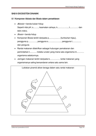 Modul Sempoi Biologi Tingkatan 4
Zulkarnain Jamaluddin @ 2015 Page 141
BAB 8 EKOSISTEM DINAMIK
8.1 Komponen Abiosis dan Biosis dalam persekitaran
 Abiosis = benda bukan hidup
Seperti nilai pH, s........., keamatan cahaya, k..................., t............... dan
iklim mikro.
 Biosis = benda hidup
 Komponen Biosis terdiri daripada p.................... (tumbuhan hijau),
pengguna p..............., pengguna s......................., pengguna t................
dan pengurai.
 Rantai makanan ditakrifkan sebagai hubungan pemakanan dan
pemindahan t............ melalui urutan yang mana satu organisma m.............
organisma sebelumnya.
 Jaringan makanan terdiri daripada b.................. rantai makanan yang
organismanya saling bersandaran antara satu sama lain.
Lukiskan piramid aliran tenaga dalam satu rantai makanan
 