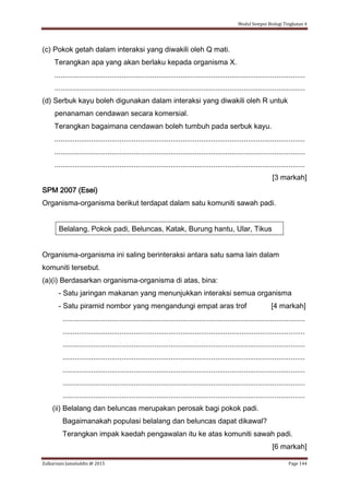 Modul Sempoi Biologi Tingkatan 4
Zulkarnain Jamaluddin @ 2015 Page 144
(c) Pokok getah dalam interaksi yang diwakili oleh Q mati.
Terangkan apa yang akan berlaku kepada organisma X.
...........................................................................................................................
...........................................................................................................................
(d) Serbuk kayu boleh digunakan dalam interaksi yang diwakili oleh R untuk
penanaman cendawan secara komersial.
Terangkan bagaimana cendawan boleh tumbuh pada serbuk kayu.
...........................................................................................................................
...........................................................................................................................
...........................................................................................................................
[3 markah]
SPM 2007 (Esei)
Organisma-organisma berikut terdapat dalam satu komuniti sawah padi.
Belalang, Pokok padi, Beluncas, Katak, Burung hantu, Ular, Tikus
Organisma-organisma ini saling berinteraksi antara satu sama lain dalam
komuniti tersebut.
(a)(i) Berdasarkan organisma-organisma di atas, bina:
- Satu jaringan makanan yang menunjukkan interaksi semua organisma
- Satu piramid nombor yang mengandungi empat aras trof [4 markah]
.......................................................................................................................
.......................................................................................................................
.......................................................................................................................
.......................................................................................................................
.......................................................................................................................
.......................................................................................................................
.......................................................................................................................
(ii) Belalang dan beluncas merupakan perosak bagi pokok padi.
Bagaimanakah populasi belalang dan beluncas dapat dikawal?
Terangkan impak kaedah pengawalan itu ke atas komuniti sawah padi.
[6 markah]
 