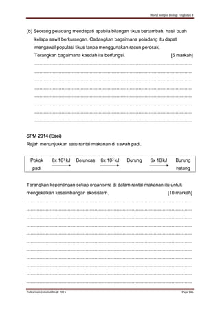 Modul Sempoi Biologi Tingkatan 4
Zulkarnain Jamaluddin @ 2015 Page 146
(b) Seorang peladang mendapati apabila bilangan tikus bertambah, hasil buah
kelapa sawit berkurangan. Cadangkan bagaimana peladang itu dapat
mengawal populasi tikus tanpa menggunakan racun perosak.
Terangkan bagaimana kaedah itu berfungsi. [5 markah]
...........................................................................................................................
...........................................................................................................................
...........................................................................................................................
...........................................................................................................................
...........................................................................................................................
...........................................................................................................................
...........................................................................................................................
...........................................................................................................................
SPM 2014 (Esei)
Rajah menunjukkan satu rantai makanan di sawah padi.
Pokok
padi
6x 103 kJ Beluncas 6x 102 kJ Burung 6x 10 kJ Burung
helang
Terangkan kepentingan setiap organisma di dalam rantai makanan itu untuk
mengekalkan keseimbangan ekosistem. [10 markah]
.................................................................................................................................
.................................................................................................................................
.................................................................................................................................
.................................................................................................................................
.................................................................................................................................
.................................................................................................................................
.................................................................................................................................
.................................................................................................................................
.................................................................................................................................
.................................................................................................................................
.................................................................................................................................
 
