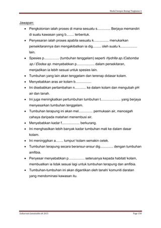 Modul Sempoi Biologi Tingkatan 4
Zulkarnain Jamaluddin @ 2015 Page 150
Jawapan:
 Pengkolonian ialah proses di mana sesuatu s.............. Berjaya memandiri
di suatu kawasan yang b........ terbentuk.
 Penyesaran ialah proses apabila sesuatu k................ menukarkan
persekitarannya dan mengakibatkan ia dig......... oleh suatu k..................
lain.
 Spesies p................ (tumbuhan tenggelam) seperti Hydrilla sp./Cabomba
sp./ Elodea sp. menyebabkan p................... dalam persekitaran,
menjadikan ia lebih sesuai untuk spesies lain.
 Tumbuhan yang lain akan tenggelam dan terenap didasar kolam.
 Menyebabkan aras air kolam b.................
 Ini disebabkan pertambahan n............ ke dalam kolam dan mengubah pH
air dan tanah.
 Ini juga meningkatkan pertumbuhan tumbuhan t..................... yang berjaya
menyesarkan tumbuhan tenggelam.
 Tumbuhan terapung ini akan mel............... permukaan air, mencegah
cahaya daripada matahari menembusi air.
 Menyebabkan kadar f................... berkurang.
 Ini menghasilkan lebih banyak kadar tumbuhan mati ke dalam dasar
kolam.
 Ini meninggikan a........ lumpur/ kolam semakin cetek.
 Tumbuhan terapung secara beransur-ansur dig.............. dengan tumbuhan
amfibia.
 Penyesar menyebabkan p................. seterusnya kepada habitat/ kolam,
membuatkan ia tidak sesuai lagi untuk tumbuhan terapung dan amfibia.
 Tumbuhan-tumbuhan ini akan digantikan oleh tanah/ komuniti daratan
yang mendominasi kawasan itu.
 