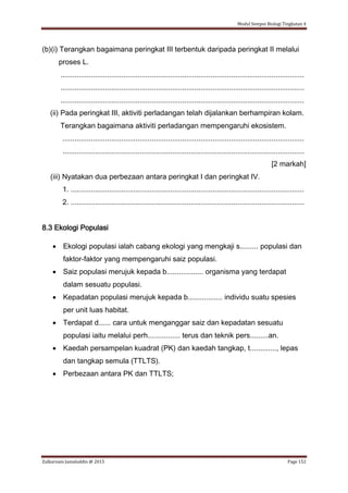 Modul Sempoi Biologi Tingkatan 4
Zulkarnain Jamaluddin @ 2015 Page 152
(b)(i) Terangkan bagaimana peringkat III terbentuk daripada peringkat II melalui
proses L.
........................................................................................................................
........................................................................................................................
........................................................................................................................
(ii) Pada peringkat III, aktiviti perladangan telah dijalankan berhampiran kolam.
Terangkan bagaimana aktiviti perladangan mempengaruhi ekosistem.
.......................................................................................................................
.......................................................................................................................
[2 markah]
(iii) Nyatakan dua perbezaan antara peringkat I dan peringkat IV.
1. ...................................................................................................................
2. ...................................................................................................................
8.3 Ekologi Populasi
 Ekologi populasi ialah cabang ekologi yang mengkaji s......... populasi dan
faktor-faktor yang mempengaruhi saiz populasi.
 Saiz populasi merujuk kepada b.................. organisma yang terdapat
dalam sesuatu populasi.
 Kepadatan populasi merujuk kepada b................. individu suatu spesies
per unit luas habitat.
 Terdapat d...... cara untuk menganggar saiz dan kepadatan sesuatu
populasi iaitu melalui perh................ terus dan teknik pers.........an.
 Kaedah persampelan kuadrat (PK) dan kaedah tangkap, t............., lepas
dan tangkap semula (TTLTS).
 Perbezaan antara PK dan TTLTS;
 