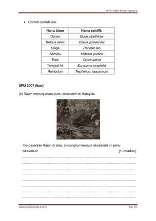 Modul Sempoi Biologi Tingkatan 4
Zulkarnain Jamaluddin @ 2015 Page 156
 Contoh-contoh lain:
Nama biasa Nama saintifik
Durian Durio zibethinus
Kelapa sawit Elaeis guineensis
Singa Panther leo
Semalu Mimosa pudica
Padi Oryza sativa
Tongkat Ali Eurycoma longifolia
Rambutan Nephelium lappaceum
SPM 2007 (Esei)
(b) Rajah menunjukkan suatu ekosistem di Malaysia.
Berdasarkan Rajah di atas, bincangkan kenapa ekosistem ini perlu
dikekalkan. [10 markah]
.............................................................................................................................
.............................................................................................................................
.............................................................................................................................
.............................................................................................................................
.............................................................................................................................
.............................................................................................................................
.............................................................................................................................
.............................................................................................................................
 