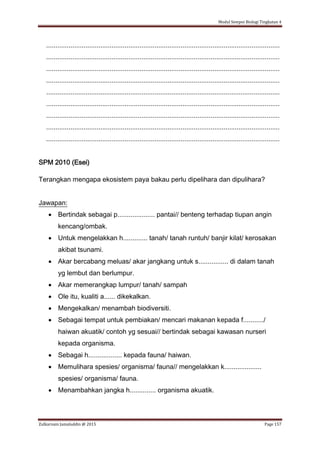 Modul Sempoi Biologi Tingkatan 4
Zulkarnain Jamaluddin @ 2015 Page 157
.............................................................................................................................
.............................................................................................................................
.............................................................................................................................
.............................................................................................................................
.............................................................................................................................
.............................................................................................................................
.............................................................................................................................
.............................................................................................................................
.............................................................................................................................
SPM 2010 (Esei)
Terangkan mengapa ekosistem paya bakau perlu dipelihara dan dipulihara?
Jawapan:
 Bertindak sebagai p.................... pantai// benteng terhadap tiupan angin
kencang/ombak.
 Untuk mengelakkan h............. tanah/ tanah runtuh/ banjir kilat/ kerosakan
akibat tsunami.
 Akar bercabang meluas/ akar jangkang untuk s................ di dalam tanah
yg lembut dan berlumpur.
 Akar memerangkap lumpur/ tanah/ sampah
 Ole itu, kualiti a...... dikekalkan.
 Mengekalkan/ menambah biodiversiti.
 Sebagai tempat untuk pembiakan/ mencari makanan kepada f.........../
haiwan akuatik/ contoh yg sesuai// bertindak sebagai kawasan nurseri
kepada organisma.
 Sebagai h.................. kepada fauna/ haiwan.
 Memulihara spesies/ organisma/ fauna// mengelakkan k....................
spesies/ organisma/ fauna.
 Menambahkan jangka h.............. organisma akuatik.
 