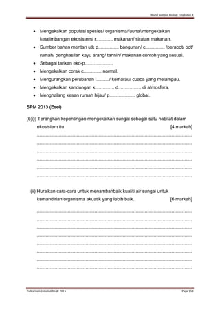 Modul Sempoi Biologi Tingkatan 4
Zulkarnain Jamaluddin @ 2015 Page 158
 Mengekalkan populasi spesies/ organisma/fauna//mengekalkan
keseimbangan ekosistem/ r............. makanan/ siratan makanan.
 Sumber bahan mentah utk p................ bangunan/ c............... /perabot/ bot/
rumah/ penghasilan kayu arang/ tannin/ makanan contoh yang sesuai.
 Sebagai tarikan eko-p......................
 Mengekalkan corak c.............. normal.
 Mengurangkan perubahan i........../ kemarau/ cuaca yang melampau.
 Mengekalkan kandungan k............... d.................. di atmosfera.
 Menghalang kesan rumah hijau/ p.................... global.
SPM 2013 (Esei)
(b)(i) Terangkan kepentingan mengekalkan sungai sebagai satu habitat dalam
ekosistem itu. [4 markah]
.........................................................................................................................
.........................................................................................................................
.........................................................................................................................
.........................................................................................................................
.........................................................................................................................
.........................................................................................................................
(ii) Huraikan cara-cara untuk menambahbaik kualiti air sungai untuk
kemandirian organisma akuatik yang lebih baik. [6 markah]
.........................................................................................................................
.........................................................................................................................
.........................................................................................................................
.........................................................................................................................
.........................................................................................................................
.........................................................................................................................
.........................................................................................................................
.........................................................................................................................
 