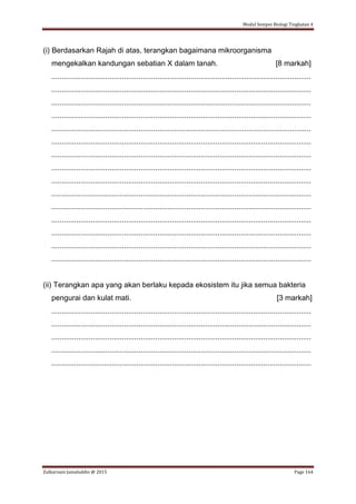 Modul Sempoi Biologi Tingkatan 4
Zulkarnain Jamaluddin @ 2015 Page 164
(i) Berdasarkan Rajah di atas, terangkan bagaimana mikroorganisma
mengekalkan kandungan sebatian X dalam tanah. [8 markah]
.............................................................................................................................
.............................................................................................................................
.............................................................................................................................
.............................................................................................................................
.............................................................................................................................
.............................................................................................................................
.............................................................................................................................
.............................................................................................................................
.............................................................................................................................
.............................................................................................................................
.............................................................................................................................
.............................................................................................................................
.............................................................................................................................
.............................................................................................................................
.............................................................................................................................
(ii) Terangkan apa yang akan berlaku kepada ekosistem itu jika semua bakteria
pengurai dan kulat mati. [3 markah]
.............................................................................................................................
.............................................................................................................................
.............................................................................................................................
.............................................................................................................................
.............................................................................................................................
 