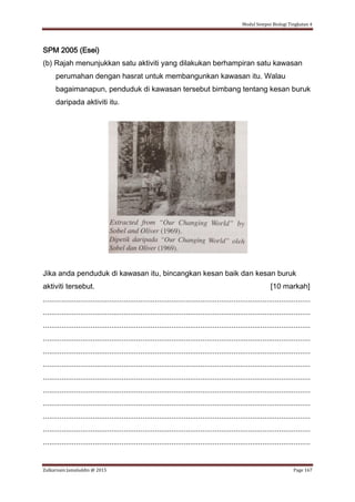 Modul Sempoi Biologi Tingkatan 4
Zulkarnain Jamaluddin @ 2015 Page 167
SPM 2005 (Esei)
(b) Rajah menunjukkan satu aktiviti yang dilakukan berhampiran satu kawasan
perumahan dengan hasrat untuk membangunkan kawasan itu. Walau
bagaimanapun, penduduk di kawasan tersebut bimbang tentang kesan buruk
daripada aktiviti itu.
Jika anda penduduk di kawasan itu, bincangkan kesan baik dan kesan buruk
aktiviti tersebut. [10 markah]
.................................................................................................................................
.................................................................................................................................
.................................................................................................................................
.................................................................................................................................
.................................................................................................................................
.................................................................................................................................
.................................................................................................................................
.................................................................................................................................
.................................................................................................................................
.................................................................................................................................
.................................................................................................................................
.................................................................................................................................
 