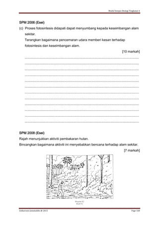 Modul Sempoi Biologi Tingkatan 4
Zulkarnain Jamaluddin @ 2015 Page 168
SPM 2006 (Esei)
(c) Proses fotosintesis didapati dapat menyumbang kepada keseimbangan alam
sekitar.
Terangkan bagaimana pencemaran udara memberi kesan terhadap
fotosintesis dan keseimbangan alam.
[10 markah]
...........................................................................................................................
...........................................................................................................................
...........................................................................................................................
...........................................................................................................................
...........................................................................................................................
...........................................................................................................................
...........................................................................................................................
...........................................................................................................................
...........................................................................................................................
...........................................................................................................................
...........................................................................................................................
...........................................................................................................................
SPM 2008 (Esei)
Rajah menunjukkan aktiviti pembakaran hutan.
Bincangkan bagaimana aktiviti ini menyebabkan bencana terhadap alam sekitar.
[7 markah]
 