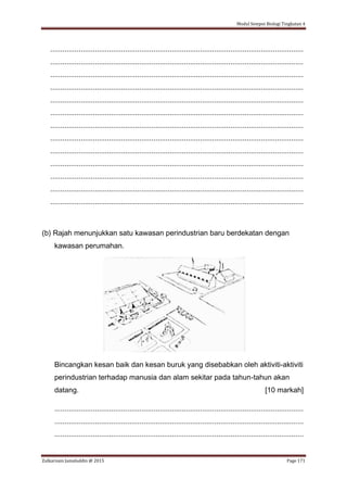 Modul Sempoi Biologi Tingkatan 4
Zulkarnain Jamaluddin @ 2015 Page 171
.............................................................................................................................
.............................................................................................................................
.............................................................................................................................
.............................................................................................................................
.............................................................................................................................
.............................................................................................................................
.............................................................................................................................
.............................................................................................................................
.............................................................................................................................
.............................................................................................................................
.............................................................................................................................
.............................................................................................................................
.............................................................................................................................
(b) Rajah menunjukkan satu kawasan perindustrian baru berdekatan dengan
kawasan perumahan.
Bincangkan kesan baik dan kesan buruk yang disebabkan oleh aktiviti-aktiviti
perindustrian terhadap manusia dan alam sekitar pada tahun-tahun akan
datang. [10 markah]
...........................................................................................................................
...........................................................................................................................
...........................................................................................................................
 