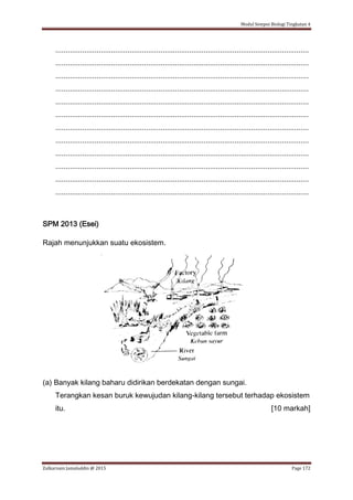 Modul Sempoi Biologi Tingkatan 4
Zulkarnain Jamaluddin @ 2015 Page 172
...........................................................................................................................
...........................................................................................................................
...........................................................................................................................
...........................................................................................................................
...........................................................................................................................
...........................................................................................................................
...........................................................................................................................
...........................................................................................................................
...........................................................................................................................
...........................................................................................................................
...........................................................................................................................
...........................................................................................................................
SPM 2013 (Esei)
Rajah menunjukkan suatu ekosistem.
(a) Banyak kilang baharu didirikan berdekatan dengan sungai.
Terangkan kesan buruk kewujudan kilang-kilang tersebut terhadap ekosistem
itu. [10 markah]
 