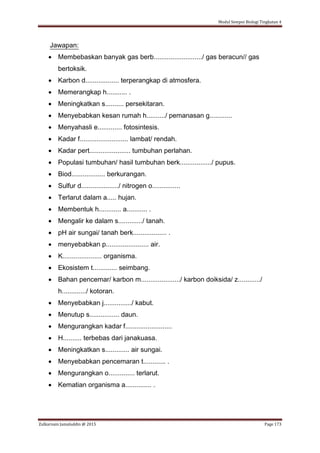 Modul Sempoi Biologi Tingkatan 4
Zulkarnain Jamaluddin @ 2015 Page 173
Jawapan:
 Membebaskan banyak gas berb........................../ gas beracun// gas
bertoksik.
 Karbon d.................. terperangkap di atmosfera.
 Memerangkap h........... .
 Meningkatkan s.......... persekitaran.
 Menyebabkan kesan rumah h........../ pemanasan g............
 Menyahasli e............. fotosintesis.
 Kadar f.......................... lambat/ rendah.
 Kadar pert...................... tumbuhan perlahan.
 Populasi tumbuhan/ hasil tumbuhan berk................./ pupus.
 Biod.................. berkurangan.
 Sulfur d..................../ nitrogen o...............
 Terlarut dalam a..... hujan.
 Membentuk h............ a........... .
 Mengalir ke dalam s............./ tanah.
 pH air sungai/ tanah berk.................. .
 menyebabkan p....................... air.
 K..................... organisma.
 Ekosistem t............. seimbang.
 Bahan pencemar/ karbon m...................../ karbon doiksida/ z............/
h............./ kotoran.
 Menyebabkan j.............../ kabut.
 Menutup s................ daun.
 Mengurangkan kadar f.........................
 H.......... terbebas dari janakuasa.
 Meningkatkan s............. air sungai.
 Menyebabkan pencemaran t............ .
 Mengurangkan o.............. terlarut.
 Kematian organisma a.............. .
 